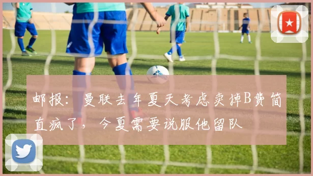 邮报：曼联去年夏天考虑卖掉B费简直疯了，今夏需要说服他留队