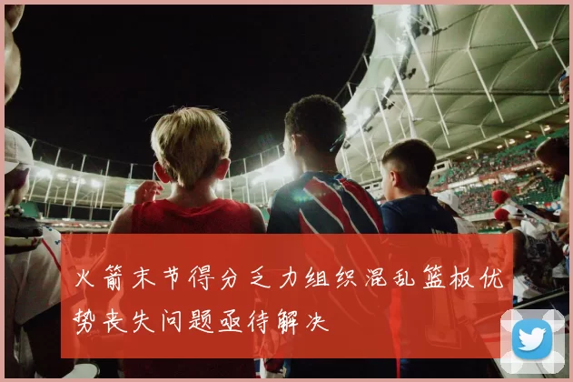 火箭末节得分乏力组织混乱篮板优势丧失问题亟待解决