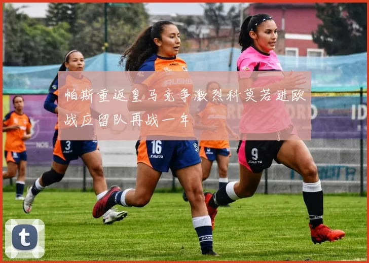 帕斯重返皇马竞争激烈科莫若进欧战应留队再战一年