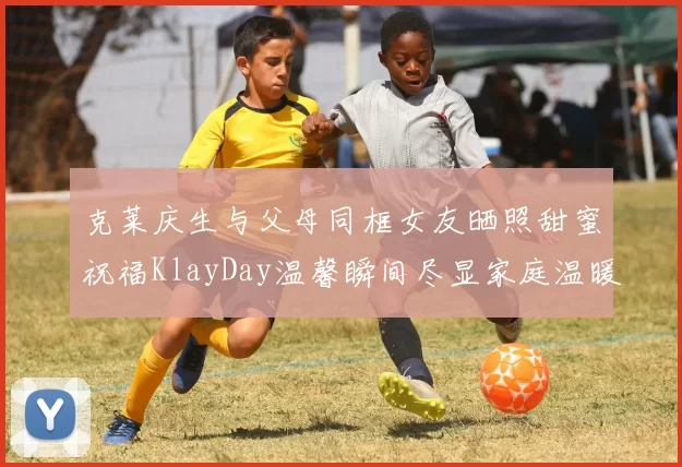 克莱庆生与父母同框女友晒照甜蜜祝福KlayDay温馨瞬间尽显家庭温暖