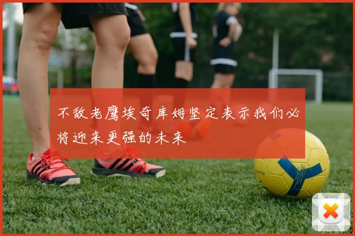 不敌老鹰埃奇库姆坚定表示我们必将迎来更强的未来
