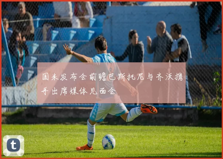 国米发布会前瞻巴斯托尼与齐沃携手出席媒体见面会