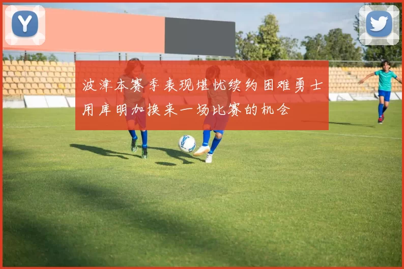 波津本赛季表现堪忧续约困难勇士用库明加换来一场比赛的机会