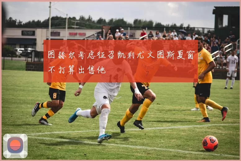 图赫尔考虑征召凯利尤文图斯夏窗不打算出售他