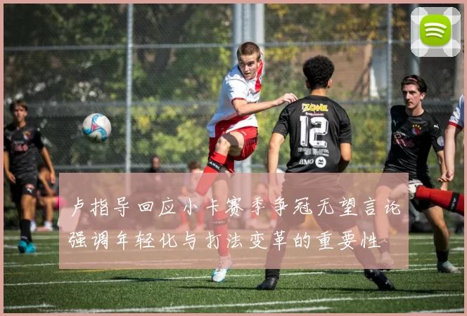 卢指导回应小卡赛季争冠无望言论强调年轻化与打法变革的重要性