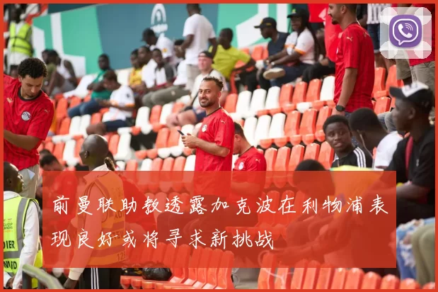 前曼联助教透露加克波在利物浦表现良好或将寻求新挑战
