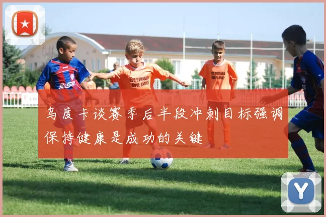 乌度卡谈赛季后半段冲刺目标强调保持健康是成功的关键