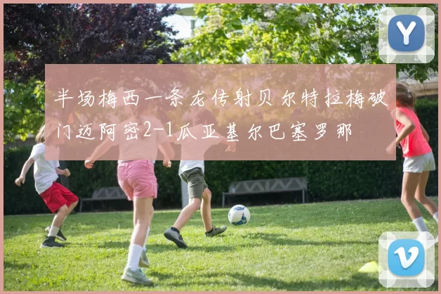 半场梅西一条龙传射贝尔特拉梅破门迈阿密2-1瓜亚基尔巴塞罗那