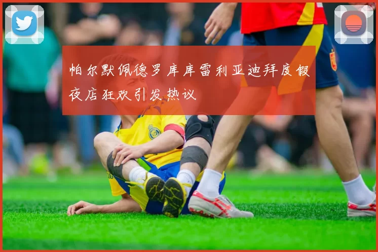 帕尔默佩德罗库库雷利亚迪拜度假夜店狂欢引发热议