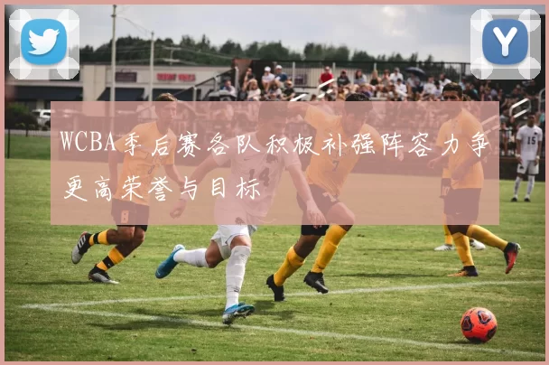 WCBA季后赛各队积极补强阵容力争更高荣誉与目标