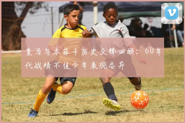 皇马与本菲卡历史交锋回顾：60年代战绩不佳今年表现各异