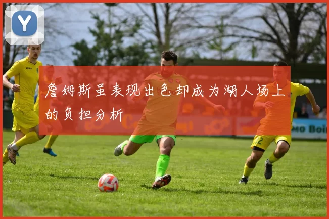 詹姆斯虽表现出色却成为湖人场上的负担分析