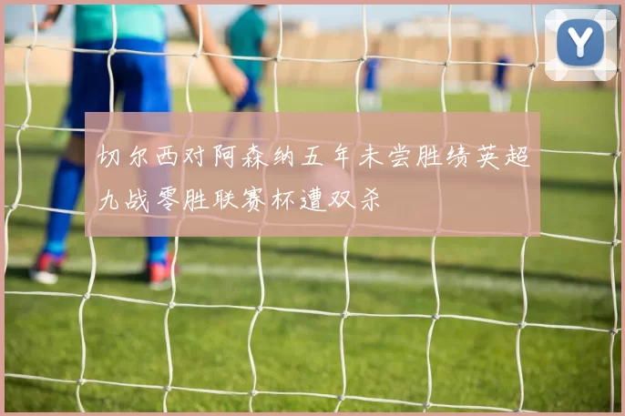 切尔西对阿森纳五年未尝胜绩英超九战零胜联赛杯遭双杀