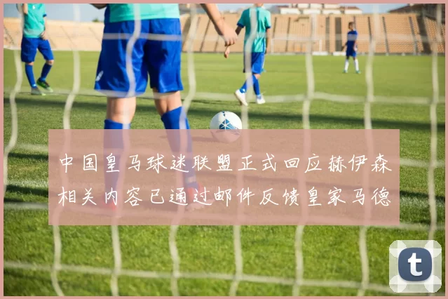 中国皇马球迷联盟正式回应赫伊森相关内容已通过邮件反馈皇家马德里