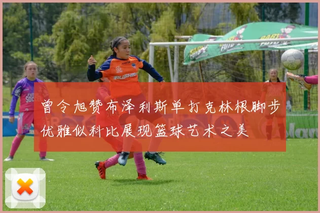 曾令旭赞布泽利斯单打克林根脚步优雅似科比展现篮球艺术之美