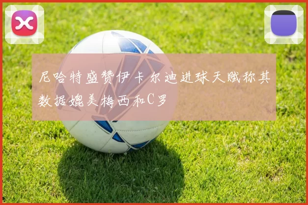 尼哈特盛赞伊卡尔迪进球天赋称其数据媲美梅西和C罗