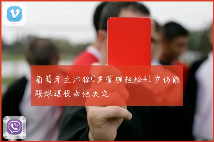 葡萄牙主帅称C罗管理轻松41岁仍能踢球退役由他决定