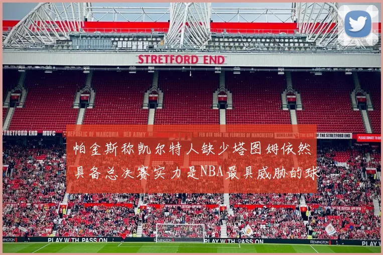 帕金斯称凯尔特人缺少塔图姆依然具备总决赛实力是NBA最具威胁的球队